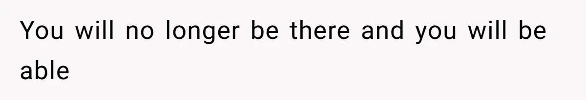You will no longer be there and you will be able