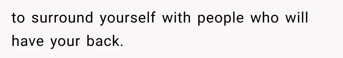 to surround yourself with people who will have your back.