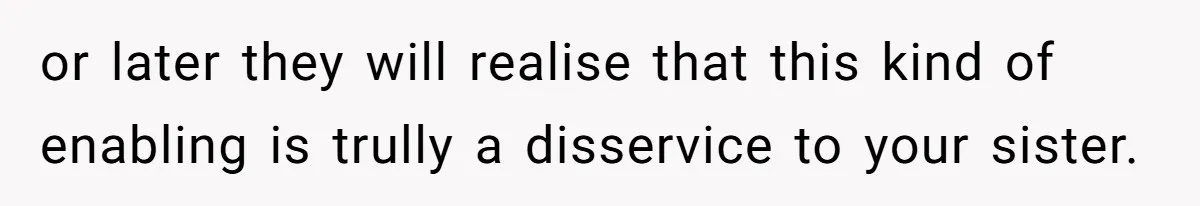 or later they will realise that this kind of enabling is trully a disservice to your sister.