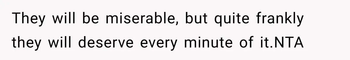 They will be miserable, but quite frankly they will deserve every minute of it.NTA