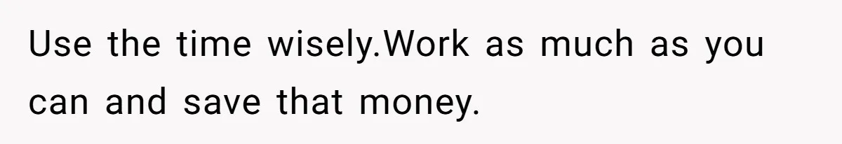 Use the time wisely.Work as much as you can and save that money.