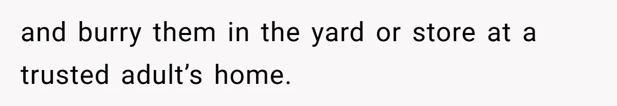 and burry them in the yard or store at a trusted adult’s home.