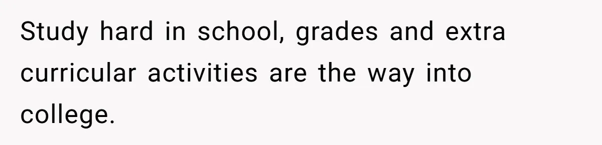 Study hard in school, grades and extra curricular activities are the way into college.