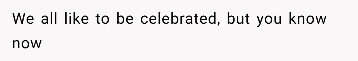 We all like to be celebrated, but you know now