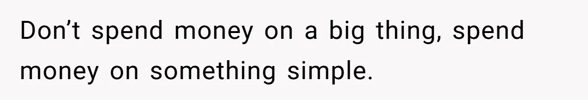 Don’t spend money on a big thing, spend money on something simple.