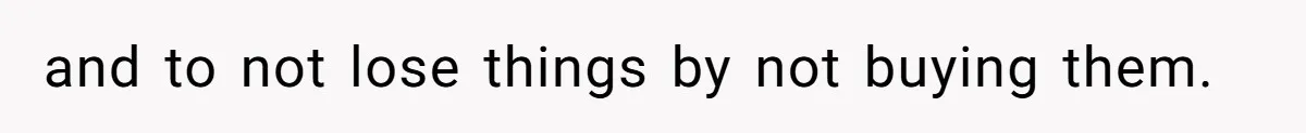and to not lose things by not buying them.