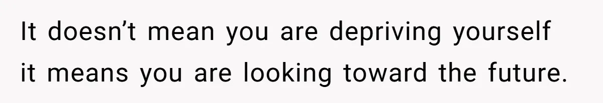 It doesn’t mean you are depriving yourself it means you are looking toward the future.