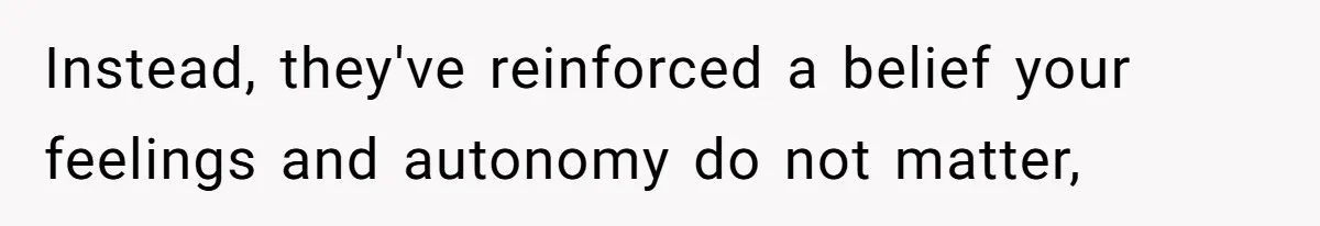 Instead, they've reinforced a belief your feelings and autonomy do not matter,