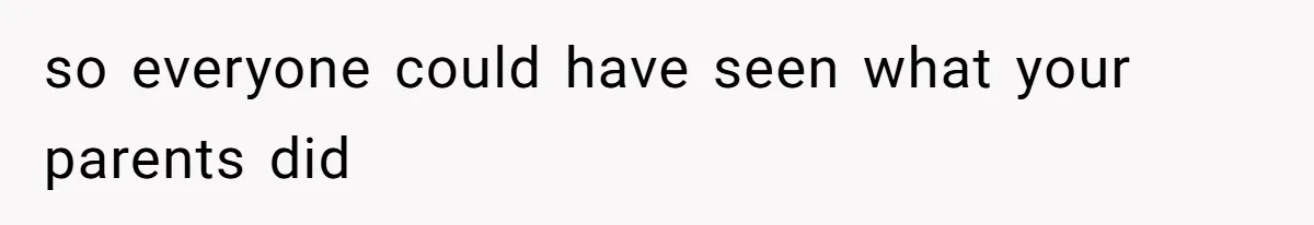 so everyone could have seen what your parents did