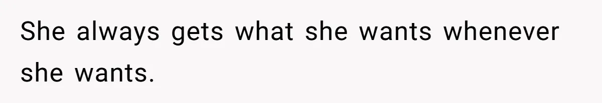 She always gets what she wants whenever she wants.