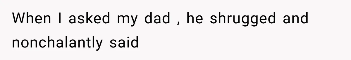 When I asked my dad , he shrugged and nonchalantly said