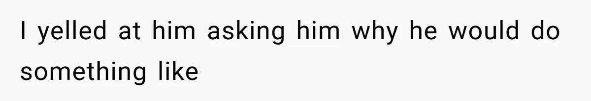 I yelled at him asking him why he would do something like