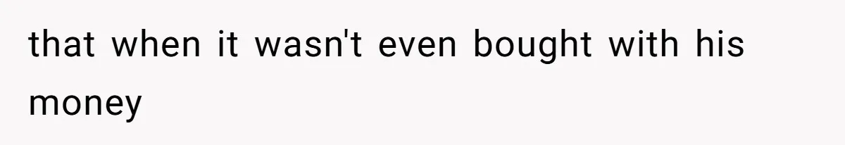 that when it wasn't even bought with his money