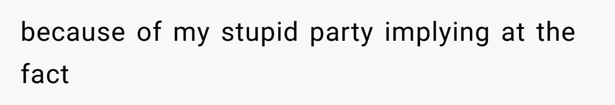 because of my stupid party implying at the fact