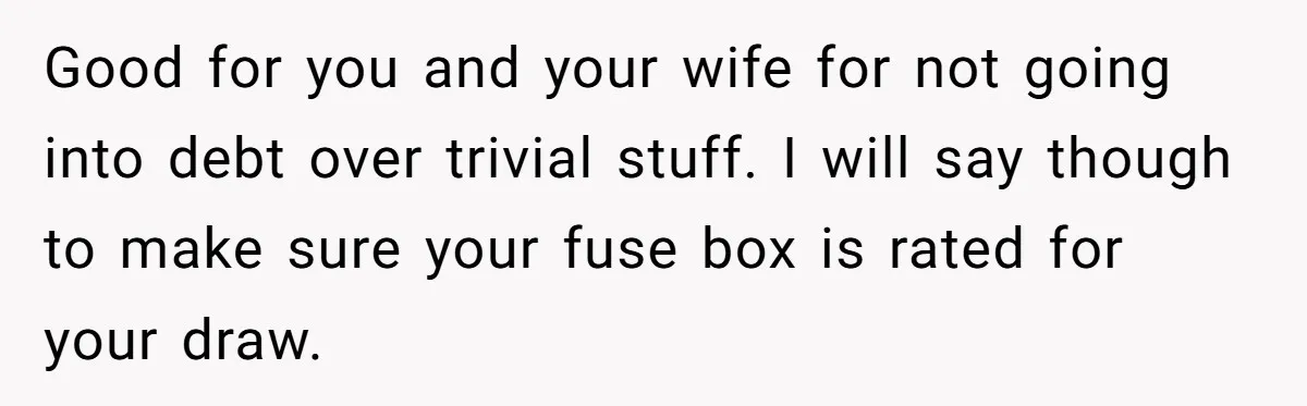 Good for you and your wife for not going into debt over trivial stuff. I will say though to make sure your fuse box is rated for your draw.