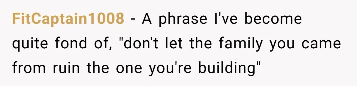 FitCaptain1008 − A phrase I've become quite fond of, "don't let the family you came from ruin the one you're building"