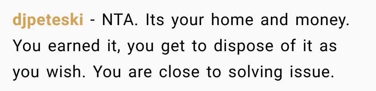 djpeteski − NTA. Its your home and money. You earned it, you get to dispose of it as you wish. You are close to solving issue.