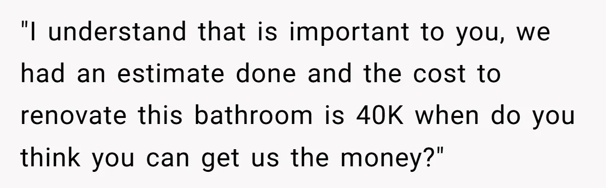 "I understand that is important to you, we had an estimate done and the cost to renovate this bathroom is 40K when do you think you can get us the...