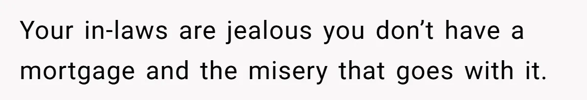 Your in-laws are jealous you don’t have a mortgage and the misery that goes with it.