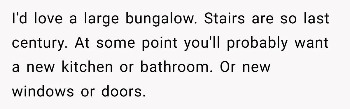 I'd love a large bungalow. Stairs are so last century. At some point you'll probably want a new kitchen or bathroom. Or new windows or doors.