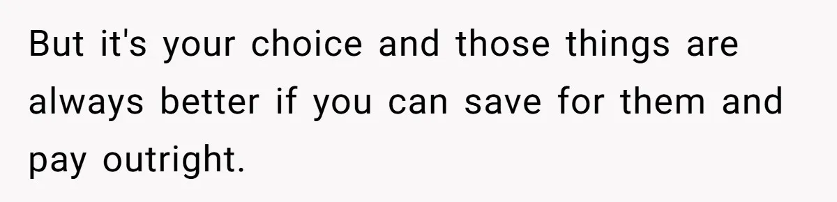 But it's your choice and those things are always better if you can save for them and pay outright.