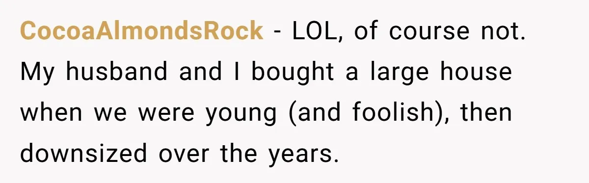 CocoaAlmondsRock − LOL, of course not. My husband and I bought a large house when we were young (and foolish), then downsized over the years.