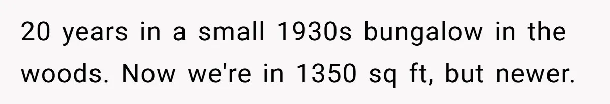 20 years in a small 1930s bungalow in the woods. Now we're in 1350 sq ft, but newer.