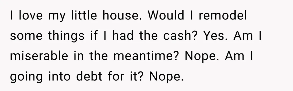 I love my little house. Would I remodel some things if I had the cash? Yes. Am I miserable in the meantime? Nope. Am I going into debt for it?...