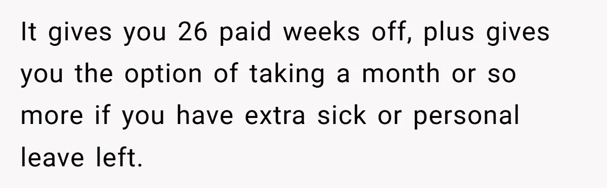 It gives you 26 paid weeks off, plus gives you the option of taking a month or so more if you have extra sick or personal leave left.