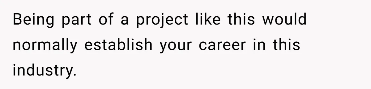 Being part of a project like this would normally establish your career in this industry.