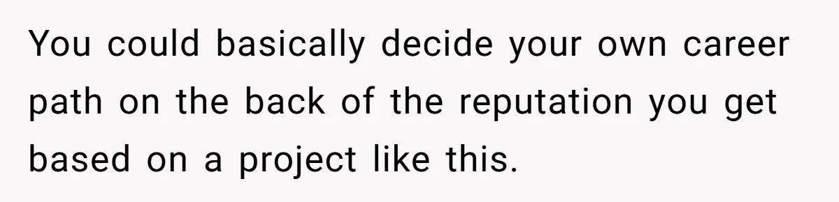 You could basically decide your own career path on the back of the reputation you get based on a project like this.