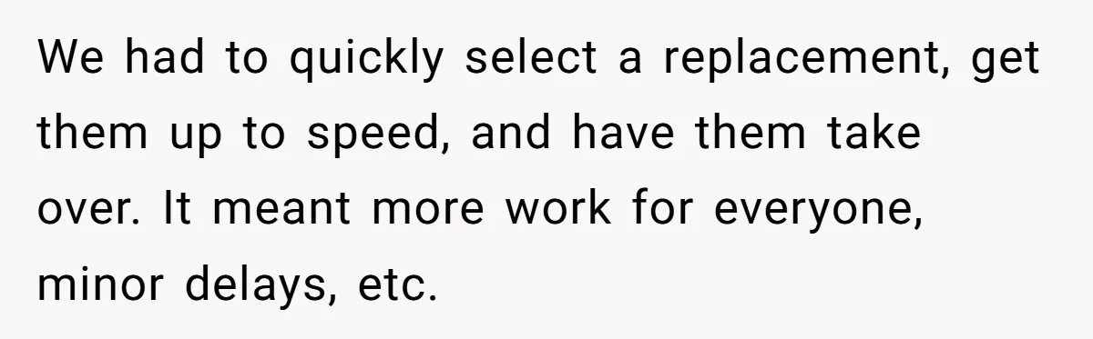 We had to quickly select a replacement, get them up to speed, and have them take over. It meant more work for everyone, minor delays, etc.