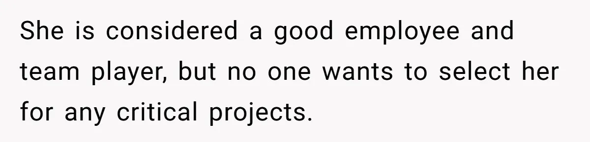 She is considered a good employee and team player, but no one wants to select her for any critical projects.