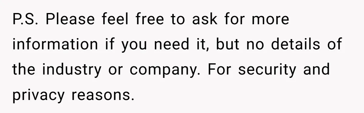 P.S. Please feel free to ask for more information if you need it, but no details of the industry or company. For security and privacy reasons.