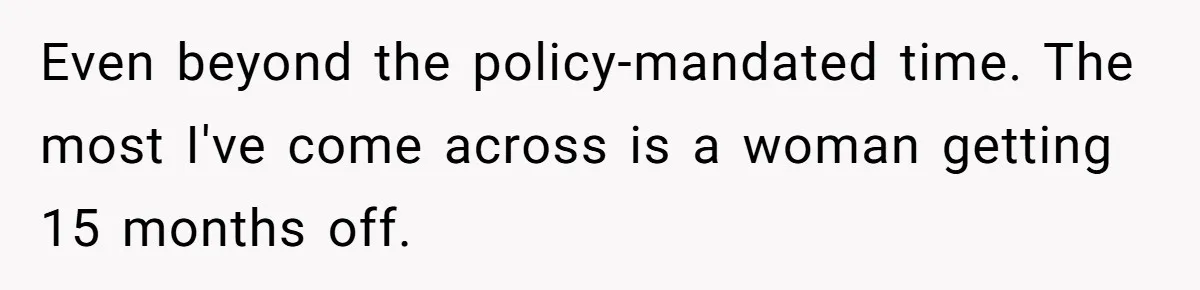Even beyond the policy-mandated time. The most I've come across is a woman getting 15 months off.