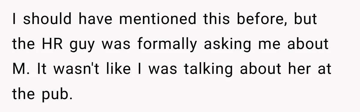 I should have mentioned this before, but the HR guy was formally asking me about M. It wasn't like I was talking about her at the pub.