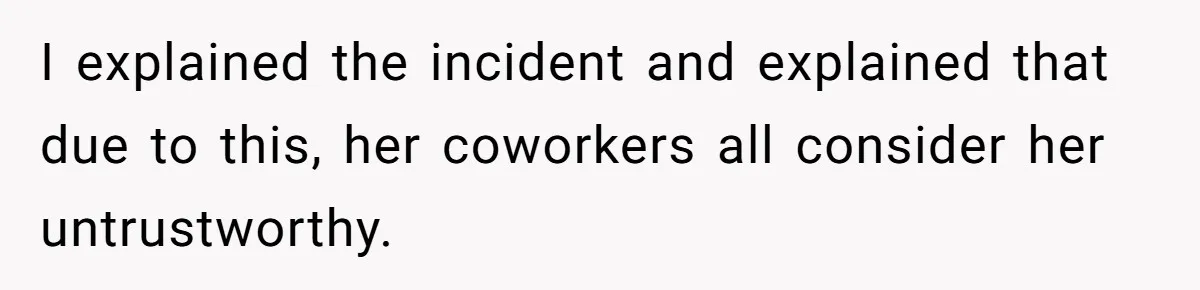 I explained the incident and explained that due to this, her coworkers all consider her untrustworthy.