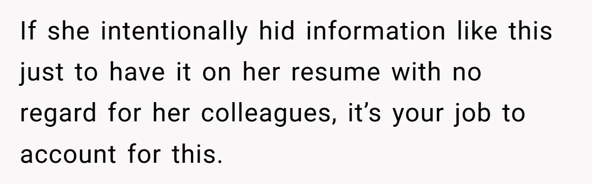 If she intentionally hid information like this just to have it on her resume with no regard for her colleagues, it’s your job to account for this.