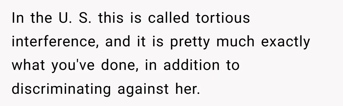 In the U. S. this is called tortious interference, and it is pretty much exactly what you've done, in addition to discriminating against her.