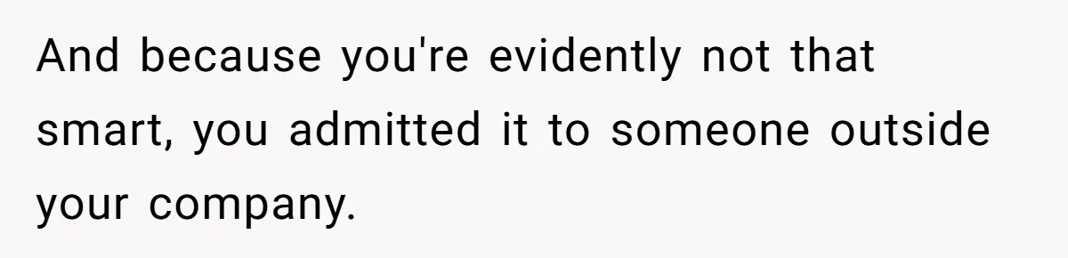 And because you're evidently not that smart, you admitted it to someone outside your company.