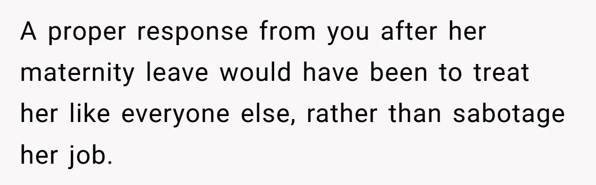 A proper response from you after her maternity leave would have been to treat her like everyone else, rather than sabotage her job.