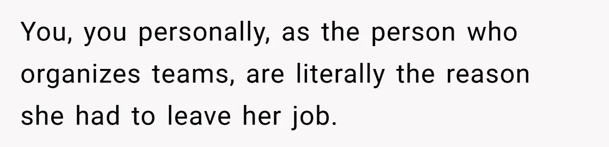 You, you personally, as the person who organizes teams, are literally the reason she had to leave her job.