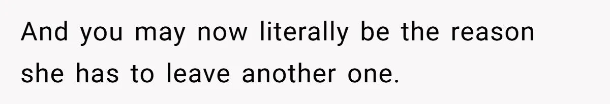 And you may now literally be the reason she has to leave another one.