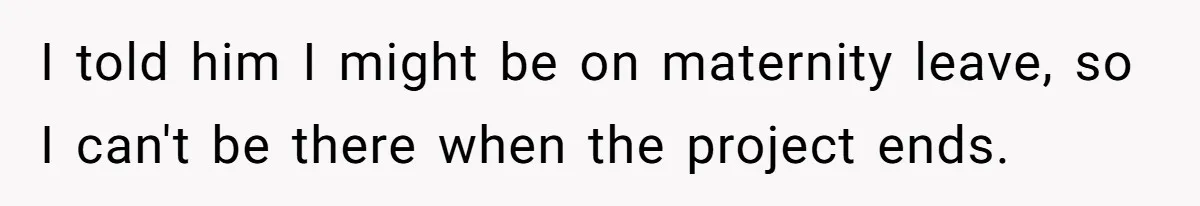 I told him I might be on maternity leave, so I can't be there when the project ends.
