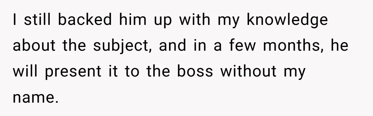 I still backed him up with my knowledge about the subject, and in a few months, he will present it to the boss without my name.