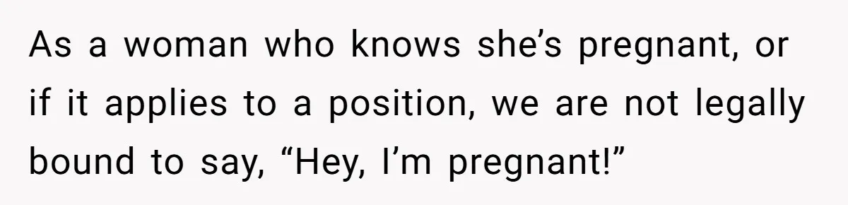 As a woman who knows she’s pregnant, or if it applies to a position, we are not legally bound to say, “Hey, I’m pregnant!”
