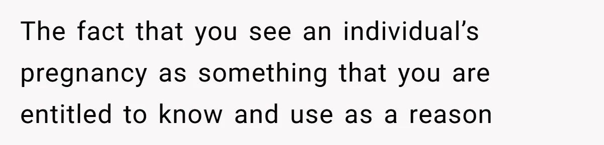 The fact that you see an individual’s pregnancy as something that you are entitled to know and use as a reason