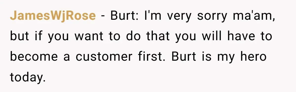 JamesWjRose − Burt: I'm very sorry ma'am, but if you want to do that you will have to become a customer first. Burt is my hero today.