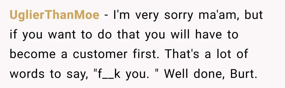 UglierThanMoe − I'm very sorry ma'am, but if you want to do that you will have to become a customer first. That's a lot of words to say, "f__k you....
