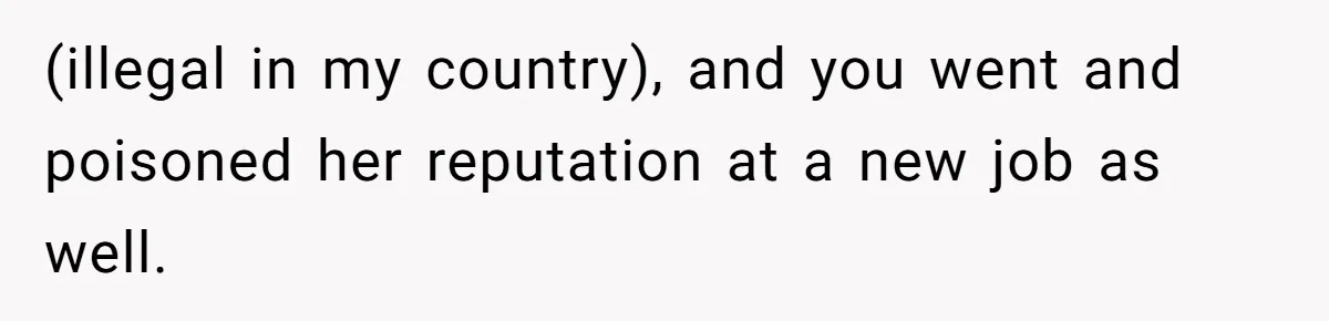(illegal in my country), and you went and poisoned her reputation at a new job as well.
